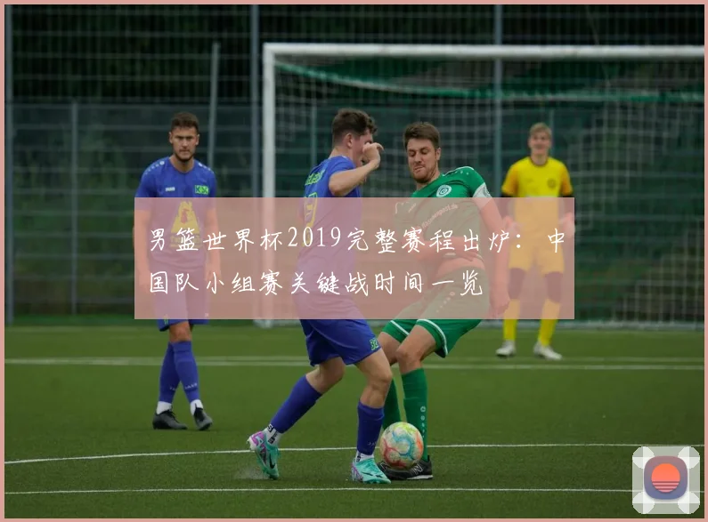 男篮世界杯2019完整赛程出炉：中国队小组赛关键战时间一览