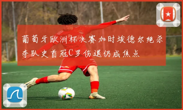 葡萄牙欧洲杯决赛加时埃德尔绝杀夺队史首冠C罗伤退仍成焦点