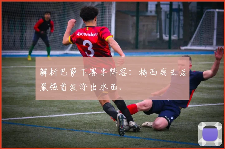 解析巴萨下赛季阵容：梅西离去后最强首发浮出水面。