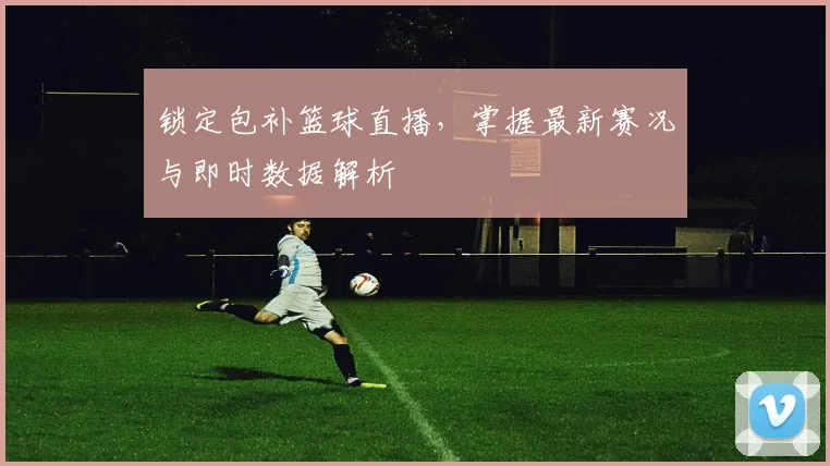 锁定包补篮球直播，掌握最新赛况与即时数据解析