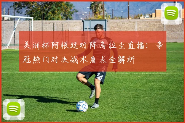 美洲杯阿根廷对阵乌拉圭直播:争冠热门对决战术看点全解析