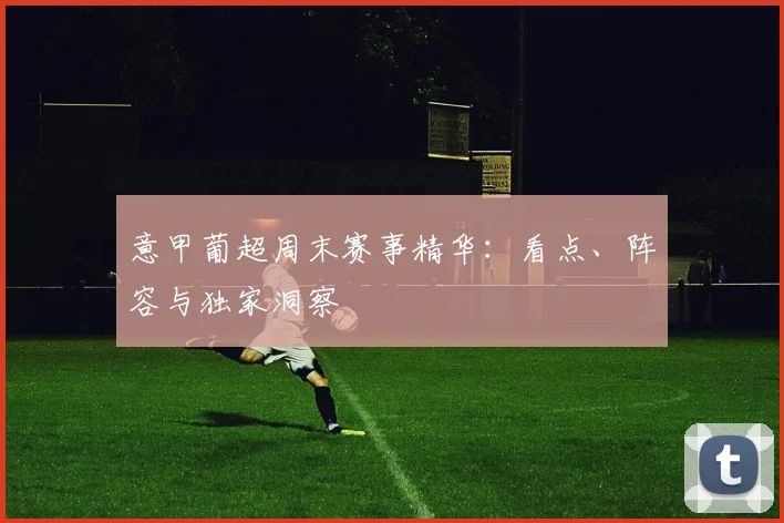 意甲葡超周末赛事精华：看点、阵容与独家洞察