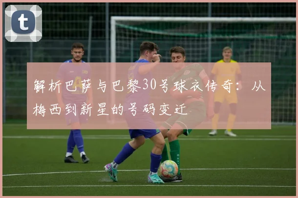 解析巴萨与巴黎30号球衣传奇：从梅西到新星的号码变迁