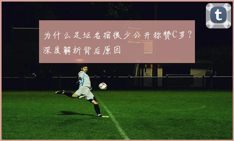 为什么足坛名宿很少公开称赞C罗？深度解析背后原因