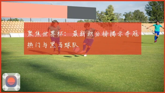 聚焦世界杯：最新积分榜揭示夺冠热门与黑马球队