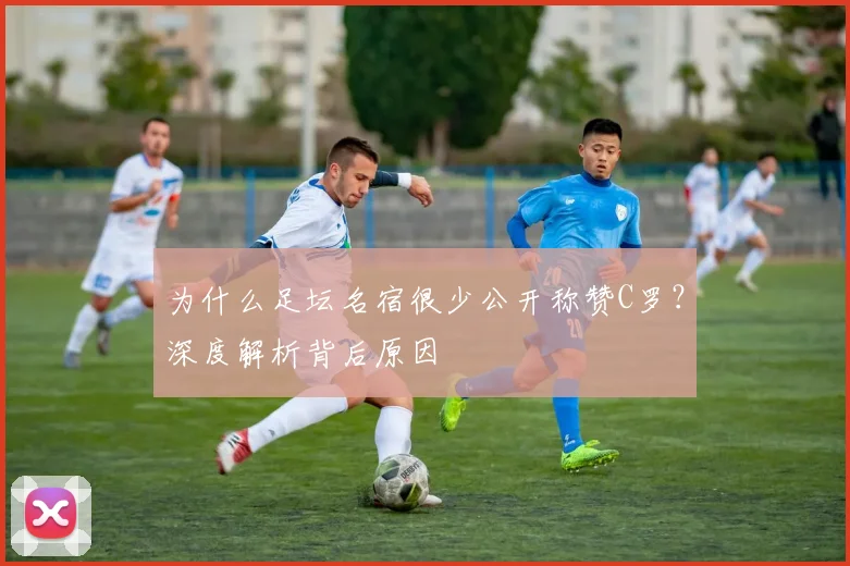 为什么足坛名宿很少公开称赞C罗？深度解析背后原因